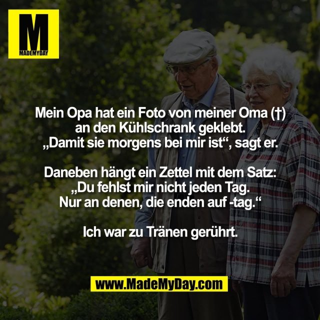 Mein Opa hat ein Foto von meiner Oma (†)<br />
an den Kühlschrank geklebt.<br />
„Damit sie morgens bei mir ist“, sagt er.<br />
<br />
Daneben hängt ein Zettel mit dem Satz:<br />
„Du fehlst mir nicht jeden Tag.<br />
Nur an denen, die enden auf -tag.“<br />
<br />
Ich war zu Tränen gerührt.