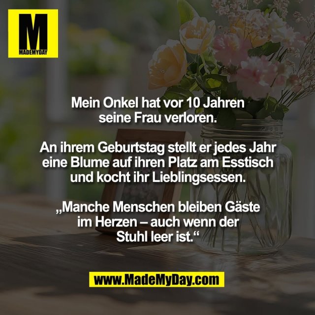 Mein Onkel hat vor 10 Jahren<br />
seine Frau verloren.<br />
<br />
An ihrem Geburtstag stellt er jedes Jahr<br />
eine Blume auf ihren Platz am Esstisch<br />
und kocht ihr Lieblingsessen.<br />
<br />
„Manche Menschen bleiben Gäste<br />
im Herzen – auch wenn der<br />
Stuhl leer ist.“