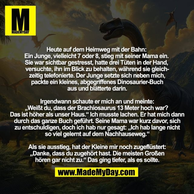Heute auf dem Heimweg mit der Bahn: <br />
Ein Junge, vielleicht 7 oder 8, stieg mit seiner Mama ein. <br />
Sie war sichtbar gestresst, hatte drei Tüten in der Hand, <br />
versuchte, ihn im Blick zu behalten, während sie gleich-<br />
zeitig telefonierte. Der Junge setzte sich neben mich,<br />
packte ein kleines, abgegriffenes Dinosaurier-Buch<br />
aus und blätterte darin.<br />
<br />
Irgendwann schaute er mich an und meinte:<br />
„Weißt du, dass der Brachiosaurus 13 Meter hoch war? <br />
Das ist höher als unser Haus.“ Ich musste lachen. Er hat mich dann<br />
durch das ganze Buch geführt. Seine Mama war kurz davor, sich<br />
zu entschuldigen, doch ich hab nur gesagt: „Ich hab lange nicht<br />
so viel gelernt auf dem Nachhauseweg.“<br />
<br />
Als sie ausstieg, hat der Kleine mir noch zugeflüstert:<br />
„Danke, dass du zugehört hast. Die meisten Großen<br />
hören gar nicht zu.“ Das ging tiefer, als es sollte.