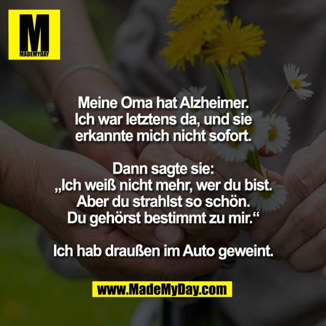 Meine Oma hat Alzheimer.<br />
Ich war letztens da, und sie<br />
erkannte mich nicht sofort.<br />
<br />
Dann sagte sie:<br />
„Ich weiß nicht mehr, wer du bist.<br />
Aber du strahlst so schön.<br />
Du gehörst bestimmt zu mir.“<br />
<br />
Ich hab draußen im Auto geweint.
