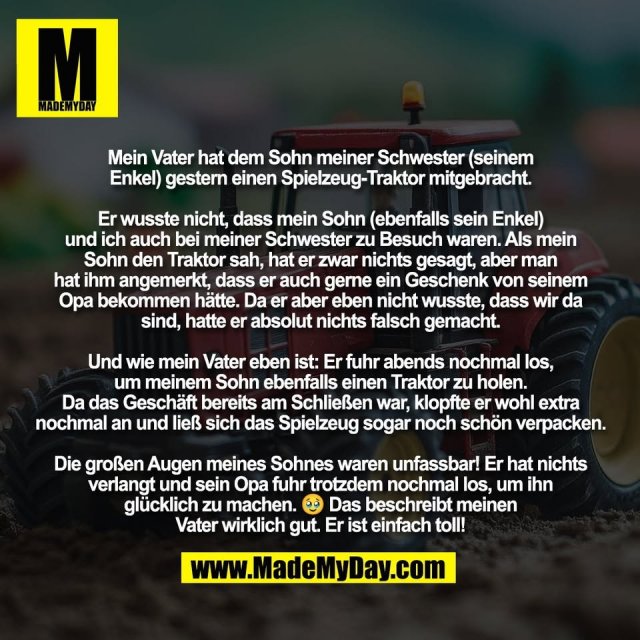 Mein Vater hat dem Sohn meiner Schwester (seinem<br />
Enkel) gestern einen Spielzeug-Traktor mitgebracht.<br />
<br />
Er wusste nicht, dass mein Sohn (ebenfalls sein Enkel)<br />
und ich auch bei meiner Schwester zu Besuch waren. Als mein<br />
Sohn den Traktor sah, hat er zwar nichts gesagt, aber man<br />
hat ihm angemerkt, dass er auch gerne ein Geschenk von seinem<br />
Opa bekommen hätte. Da er aber eben nicht wusste, dass wir da<br />
sind, hatte er absolut nichts falsch gemacht.<br />
<br />
Und wie mein Vater eben ist: Er fuhr abends nochmal los,<br />
um meinem Sohn ebenfalls einen Traktor zu holen.<br />
Da das Geschäft bereits am Schließen war, klopfte er wohl extra<br />
nochmal an und ließ sich das Spielzeug sogar noch schön verpacken.<br />
<br />
Die großen Augen meines Sohnes waren unfassbar! Er hat nichts<br />
verlangt und sein Opa fuhr trotzdem nochmal los, um ihn<br />
glücklich zu machen. 🥹 Das beschreibt meinen<br />
Vater wirklich gut. Er ist einfach toll!