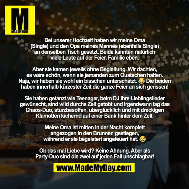 Bei unserer Hochzeit haben wir meine Oma<br />
(Single) und den Opa meines Mannes (ebenfalls Single)<br />
an denselben Tisch gesetzt. Beide kannten natürlich<br />
viele Leute auf der Feier. Familie eben.<br />
<br />
Aber sie kamen jeweils ohne Begleitung. Wir dachten,<br />
es wäre schön, wenn sie jemanden zum Quatschen hätten.<br />
Naja, wir haben sie wohl ein bisschen unterschätzt. 😂 Die beiden<br />
haben innerhalb kürzester Zeit die ganze Feier an sich gerissen!<br />
<br />
Sie haben getanzt wie Teenager, beim DJ ihre Lieblingslieder<br />
gewünscht, sind wild durchs Zelt getobt und irgendwann lag das<br />
Chaos-Duo, sturzbesoffen, überglücklich und mit dreckigen<br />
Klamotten kichernd auf einer Bank hinter dem Zelt.<br />
<br />
Meine Oma ist mitten in der Nacht komplett<br />
angezogen in den Brunnen gestiegen,<br />
während er sie begeistert angefeuert hat. 😂<br />
<br />
Ob das mal Liebe wird? Keine Ahnung. Aber als<br />
Party-Duo sind die zwei auf jeden Fall unschlagbar!