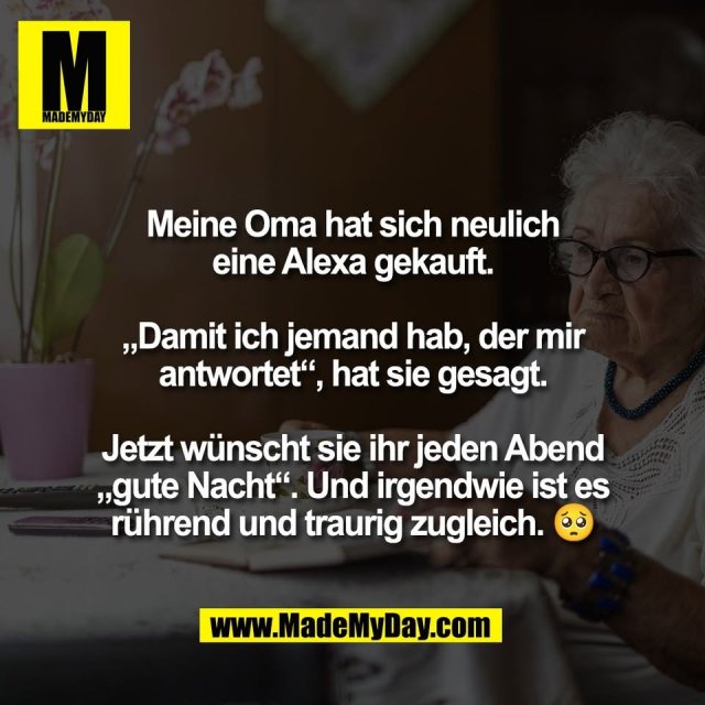 Meine Oma hat sich neulich<br />
eine Alexa gekauft.<br />
<br />
„Damit ich jemand hab, der mir<br />
antwortet“, hat sie gesagt.<br />
<br />
Jetzt wünscht sie ihr jeden Abend<br />
„gute Nacht“. Und irgendwie ist es<br />
rührend und traurig zugleich. 🥺