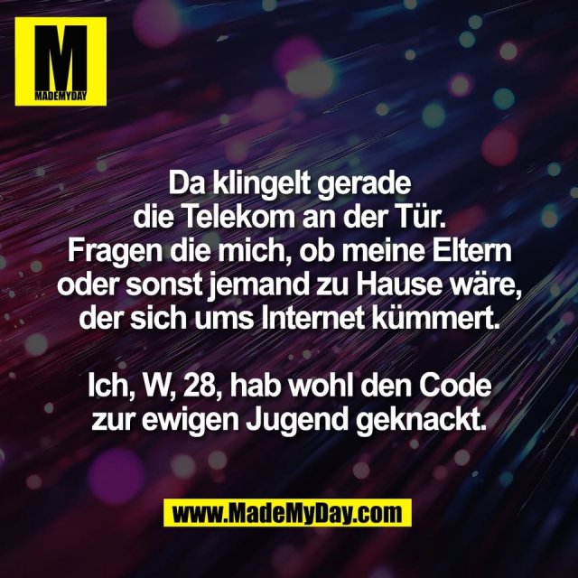 Da klingelt gerade<br />
die Telekom an der Tür.<br />
Fragen die mich, ob meine Eltern<br />
oder sonst jemand zu Hause wäre,<br />
der sich ums Internet kümmert.<br />
<br />
Ich, W, 28, hab wohl den Code<br />
zur ewigen Jugend geknackt.