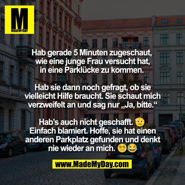 Hab gerade 5 Minuten zugeschaut, <br />
wie eine junge Frau versucht hat,<br />
in eine Parklücke zu kommen. <br />
<br />
Hab sie dann noch gefragt, ob sie<br />
vielleicht Hilfe braucht. Sie schaut mich<br />
verzweifelt an und sag nur „Ja, bitte.“<br />
<br />
Hab’s auch nicht geschafft. 🫡 <br />
Einfach blamiert. Hoffe, sie hat einen<br />
anderen Parkplatz gefunden und denkt<br />
nie wieder an mich. 😵‍💫😂