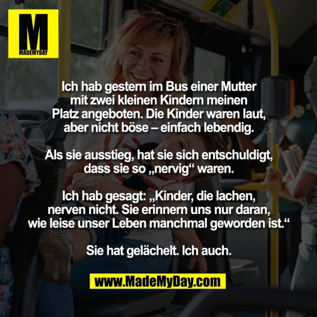 Ich hab gestern im Bus einer Mutter<br />
mit zwei kleinen Kindern meinen<br />
Platz angeboten. Die Kinder waren laut,<br />
aber nicht böse – einfach lebendig.<br />
<br />
Als sie ausstieg, hat sie sich entschuldigt,<br />
dass sie so „nervig“ waren.<br />
<br />
Ich hab gesagt: „Kinder, die lachen,<br />
nerven nicht. Sie erinnern uns nur daran,<br />
wie leise unser Leben manchmal geworden ist.“<br />
<br />
Sie hat gelächelt. Ich auch.