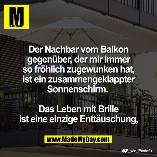 Der Nachbar vom Balkon<br />
gegenüber, der mir immer<br />
so fröhlich zugewunken hat,<br />
ist ein zusammengeklappter<br />
Sonnenschirm. <br />
<br />
Das Leben mit Brille<br />
ist eine einzige Enttäuschung,