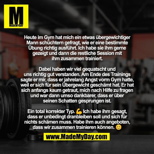Heute im Gym hat mich ein etwas übergewichtiger<br />
Mann schüchtern gefragt, wie er eine bestimmte<br />
Übung richtig ausführt. Ich habe sie ihm gerne<br />
gezeigt und dann die restliche Session mit<br />
ihm zusammen trainiert.<br />
<br />
Dabei haben wir viel gequatscht und<br />
uns richtig gut verstanden. Am Ende des Trainings<br />
sagte er mir, dass er jahrelang Angst vorm Gym hatte,<br />
weil er sich für sein Übergewicht geschämt hat. Er hat<br />
sich anfangs kaum getraut, mich nach Hilfe zu fragen<br />
und war dann umso dankbarer, dass er über<br />
seinen Schatten gesprungen ist.<br />
<br />
Ein total korrekter Typ. 💪 Ich habe ihm gesagt,<br />
dass er unbedingt dranbleiben soll und sich für<br />
nichts schämen muss. Habe ihm auch angeboten,<br />
dass wir zusammen trainieren können. 😊