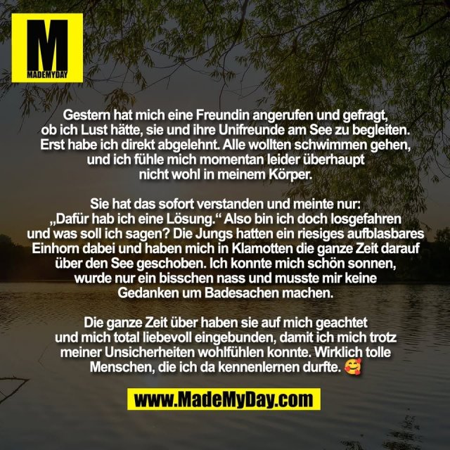 Gestern hat mich eine Freundin angerufen und gefragt,<br />
ob ich Lust hätte, sie und ihre Unifreunde am See zu begleiten.<br />
Erst habe ich direkt abgelehnt. Alle wollten schwimmen gehen,<br />
und ich fühle mich momentan leider überhaupt<br />
nicht wohl in meinem Körper.<br />
<br />
Sie hat das sofort verstanden und meinte nur:<br />
„Dafür hab ich eine Lösung.“ Also bin ich doch losgefahren<br />
und was soll ich sagen? Die Jungs hatten ein riesiges aufblasbares<br />
Einhorn dabei und haben mich in Klamotten die ganze Zeit darauf<br />
über den See geschoben. Ich konnte mich schön sonnen,<br />
wurde nur ein bisschen nass und musste mir keine<br />
Gedanken um Badesachen machen.<br />
<br />
Die ganze Zeit über haben sie auf mich geachtet<br />
und mich total liebevoll eingebunden, damit ich mich trotz<br />
meiner Unsicherheiten wohlfühlen konnte. Wirklich tolle<br />
Menschen, die ich da kennenlernen durfte. 🥰