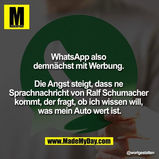 WhatsApp also <br />
demnächst mit Werbung. <br />
<br />
Die Angst steigt, dass ne <br />
Sprachnachricht von Ralf Schumacher <br />
kommt, der fragt, ob ich wissen will, <br />
was mein Auto wert ist.