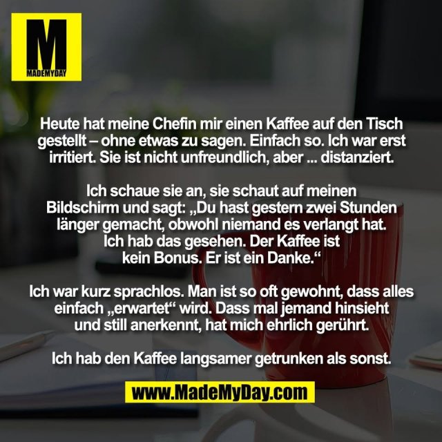 Heute hat meine Chefin mir einen Kaffee auf den Tisch<br />
gestellt – ohne etwas zu sagen. Einfach so. Ich war erst<br />
irritiert. Sie ist nicht unfreundlich, aber ... distanziert.<br />
<br />
Ich schaue sie an, sie schaut auf meinen<br />
Bildschirm und sagt: „Du hast gestern zwei Stunden<br />
länger gemacht, obwohl niemand es verlangt hat.<br />
Ich hab das gesehen. Der Kaffee ist<br />
kein Bonus. Er ist ein Danke.“<br />
<br />
Ich war kurz sprachlos. Man ist so oft gewohnt, dass alles<br />
einfach „erwartet“ wird. Dass mal jemand hinsieht<br />
und still anerkennt, hat mich ehrlich gerührt.<br />
<br />
Ich hab den Kaffee langsamer getrunken als sonst.