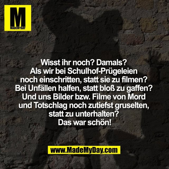 Wisst ihr noch? Damals? <br />
Als wir bei Schulhof-Prügeleien <br />
noch einschritten, statt sie zu filmen? <br />
Bei Unfällen halfen, statt bloß zu gaffen? <br />
Und uns Bilder bzw. Filme von Mord <br />
und Totschlag noch zutiefst gruselten, <br />
statt zu unterhalten? <br />
Das war schön!