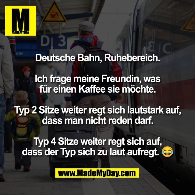 Deutsche Bahn, Ruhebereich.<br />
<br />
Ich frage meine Freundin, was<br />
für einen Kaffee sie möchte.<br />
<br />
Typ 2 Sitze weiter regt sich lautstark auf,<br />
dass man nicht reden darf.<br />
<br />
Typ 4 Sitze weiter regt sich auf,<br />
dass der Typ sich zu laut aufregt. 😂