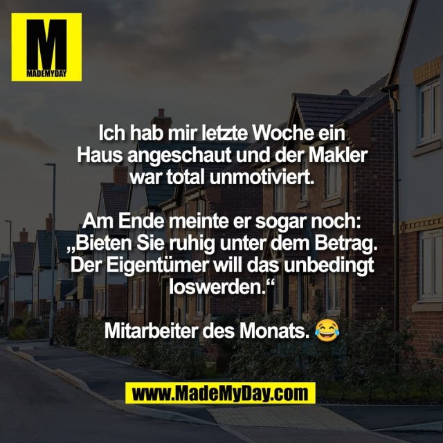 Ich hab mir letzte Woche ein<br />
Haus angeschaut und der Makler<br />
war total unmotiviert.<br />
<br />
Am Ende meinte er sogar noch:<br />
„Bieten Sie ruhig unter dem Betrag.<br />
Der Eigentümer will das unbedingt<br />
loswerden.“<br />
<br />
Mitarbeiter des Monats. 😂