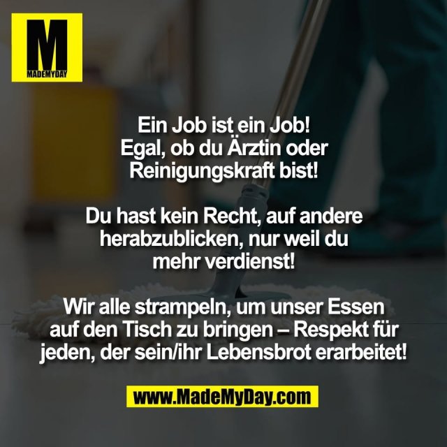Ein Job ist ein Job!<br />
Egal, ob du Ärztin oder<br />
Reinigungskraft bist!<br />
<br />
Du hast kein Recht, auf andere<br />
herabzublicken, nur weil du<br />
mehr verdienst!<br />
<br />
Wir alle strampeln, um unser Essen<br />
auf den Tisch zu bringen – Respekt für<br />
jeden, der sein/ihr Lebensbrot erarbeitet!