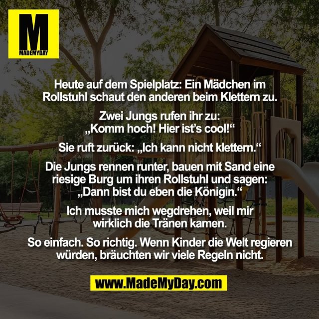 Heute auf dem Spielplatz: Ein Mädchen im<br />
Rollstuhl schaut den anderen beim Klettern zu.<br />
<br />
Zwei Jungs rufen ihr zu:<br />
„Komm hoch! Hier ist’s cool!“<br />
<br />
Sie ruft zurück: „Ich kann nicht klettern.“<br />
<br />
Die Jungs rennen runter, bauen mit Sand eine<br />
riesige Burg um ihren Rollstuhl und sagen:<br />
„Dann bist du eben die Königin.“<br />
<br />
Ich musste mich wegdrehen, weil mir<br />
wirklich die Tränen kamen.<br />
<br />
So einfach. So richtig. Wenn Kinder die Welt regieren<br />
würden, bräuchten wir viele Regeln nicht.