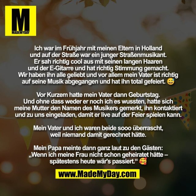 Ich war im Frühjahr mit meinen Eltern in Holland<br />
und auf der Straße war ein junger Straßenmusikant.<br />
Er sah richtig cool aus mit seinen langen Haaren<br />
und der E-Gitarre und hat richtig Stimmung gemacht.<br />
Wir haben ihn alle geliebt und vor allem mein Vater ist richtig<br />
auf seine Musik abgegangen und hat ihn total gefeiert. 😅<br />
<br />
Vor Kurzem hatte mein Vater dann Geburtstag.<br />
Und ohne dass weder er noch ich es wussten, hatte sich<br />
meine Mutter den Namen des Musikers gemerkt, ihn kontaktiert<br />
und zu uns eingeladen, damit er live auf der Feier spielen kann.<br />
<br />
Mein Vater und ich waren beide sooo überrascht,<br />
weil niemand damit gerechnet hätte.<br />
<br />
Mein Papa meinte dann ganz laut zu den Gästen:<br />
„Wenn ich meine Frau nicht schon geheiratet hätte –<br />
spätestens heute wär's passiert.“ 🥰
