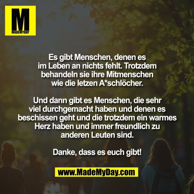Es gibt Menschen, denen es<br />
im Leben an nichts fehlt. Trotzdem<br />
behandeln sie ihre Mitmenschen<br />
wie die letzen A*schlöcher.<br />
<br />
Und dann gibt es Menschen, die sehr<br />
viel durchgemacht haben und denen es<br />
beschissen geht und die trotzdem ein warmes<br />
Herz haben und immer freundlich zu<br />
anderen Leuten sind.<br />
<br />
Danke, dass es euch gibt!