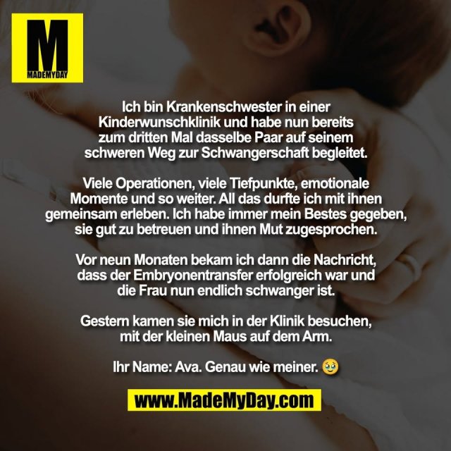 Ich bin Krankenschwester in einer<br />
Kinderwunschklinik und habe nun bereits<br />
zum dritten Mal dasselbe Paar auf seinem<br />
schweren Weg zur Schwangerschaft begleitet.<br />
<br />
Viele Operationen, viele Tiefpunkte, emotionale<br />
Momente und so weiter. All das durfte ich mit ihnen<br />
gemeinsam erleben. Ich habe immer mein Bestes gegeben,<br />
sie gut zu betreuen und ihnen Mut zugesprochen.<br />
<br />
Vor neun Monaten bekam ich dann die Nachricht,<br />
dass der Embryonentransfer erfolgreich war und<br />
die Frau nun endlich schwanger ist.<br />
<br />
Gestern kamen sie mich in der Klinik besuchen,<br />
mit der kleinen Maus auf dem Arm.<br />
<br />
Ihr Name: Ava. Genau wie meiner. 🥹