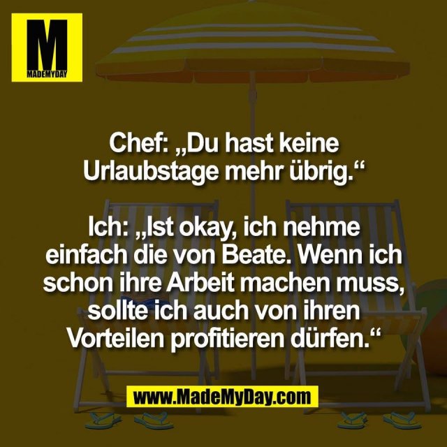 Chef: „Du hast keine<br />
Urlaubstage mehr übrig.“<br />
<br />
Ich: „Ist okay, ich nehme<br />
einfach die von Beate. Wenn ich<br />
schon ihre Arbeit machen muss,<br />
sollte ich auch von ihren<br />
Vorteilen profitieren dürfen.“<br />
