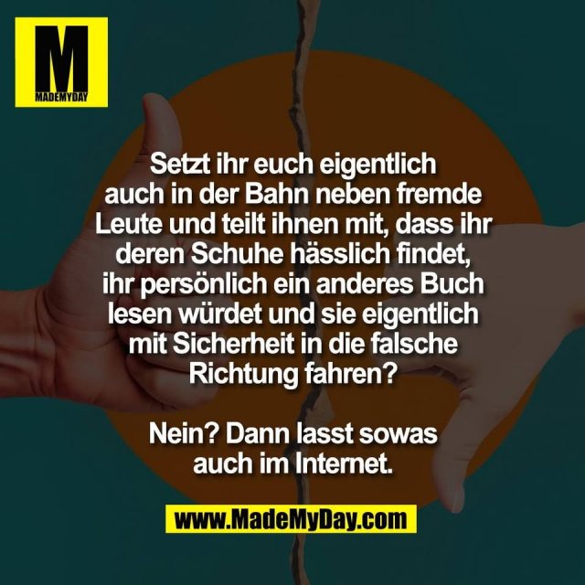Setzt ihr euch eigentlich<br />
auch in der Bahn neben fremde<br />
Leute und teilt ihnen mit, dass ihr<br />
deren Schuhe hässlich findet,<br />
ihr persönlich ein anderes Buch<br />
lesen würdet und sie eigentlich<br />
mit Sicherheit in die falsche<br />
Richtung fahren?<br />
<br />
Nein? Dann lasst sowas<br />
auch im Internet.