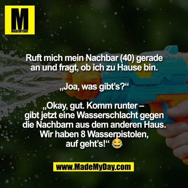 Ruft mich mein Nachbar (40) gerade<br />
an und fragt, ob ich zu Hause bin.<br />
<br />
„Joa, was gibt’s?“<br />
<br />
„Okay, gut. Komm runter – <br />
gibt jetzt eine Wasserschlacht gegen<br />
die Nachbarn aus dem anderen Haus.<br />
Wir haben 8 Wasserpistolen,<br />
auf geht’s!“ 😂