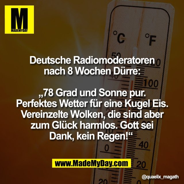 Deutsche Radiomoderatoren<br />
nach 8 Wochen Dürre:<br />
<br />
„78 Grad und Sonne pur.<br />
Perfektes Wetter für eine Kugel Eis.<br />
Vereinzelte Wolken, die sind aber<br />
zum Glück harmlos. Gott sei<br />
Dank, kein Regen!“