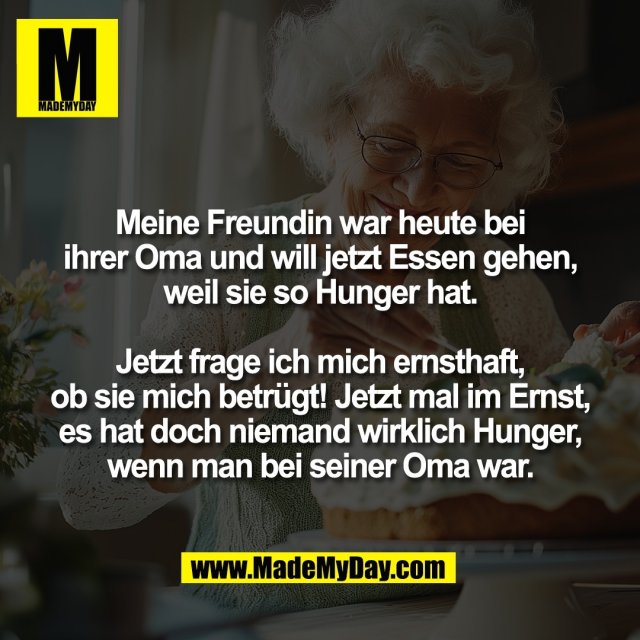Meine Freundin war heute bei<br />
ihrer Oma und will jetzt Essen gehen,<br />
weil sie so Hunger hat.<br />
<br />
Jetzt frage ich mich ernsthaft,<br />
ob sie mich betrügt! Jetzt mal im Ernst,<br />
es hat doch niemand wirklich Hunger,<br />
wenn man bei seiner Oma war.