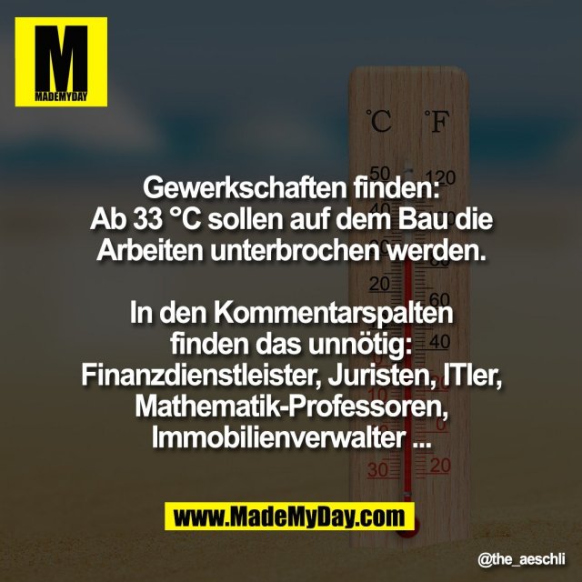Gewerkschaften finden:<br />
Ab 33 °C sollen auf dem Bau die<br />
Arbeiten unterbrochen werden.<br />
<br />
In den Kommentarspalten<br />
finden das unnötig:<br />
Finanzdienstleister, Juristen, ITler,<br />
Mathematik-Professoren,<br />
Immobilienverwalter ...