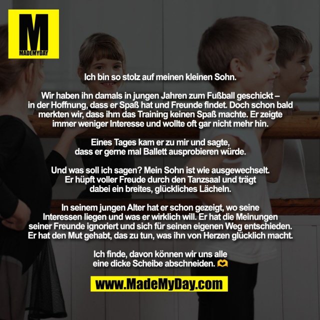 Ich bin so stolz auf meinen kleinen Sohn.<br />
<br />
Wir haben ihn damals in jungen Jahren zum Fußball geschickt –<br />
in der Hoffnung, dass er Spaß hat und Freunde findet. Doch schon bald<br />
merkten wir, dass ihm das Training keinen Spaß machte. Er zeigte<br />
immer weniger Interesse und wollte oft gar nicht mehr hin.<br />
<br />
Eines Tages kam er zu mir und sagte,<br />
dass er gerne mal Ballett ausprobieren würde.<br />
<br />
Und was soll ich sagen? Mein Sohn ist wie ausgewechselt.<br />
Er hüpft voller Freude durch den Tanzsaal und trägt<br />
dabei ein breites, glückliches Lächeln.<br />
<br />
In seinem jungen Alter hat er schon gezeigt, wo seine<br />
Interessen liegen und was er wirklich will. Er hat die Meinungen<br />
seiner Freunde ignoriert und sich für seinen eigenen Weg entschieden.<br />
Er hat den Mut gehabt, das zu tun, was ihn von Herzen glücklich macht.<br />
<br />
Ich finde, davon können wir uns alle<br />
eine dicke Scheibe abschneiden. 🫶