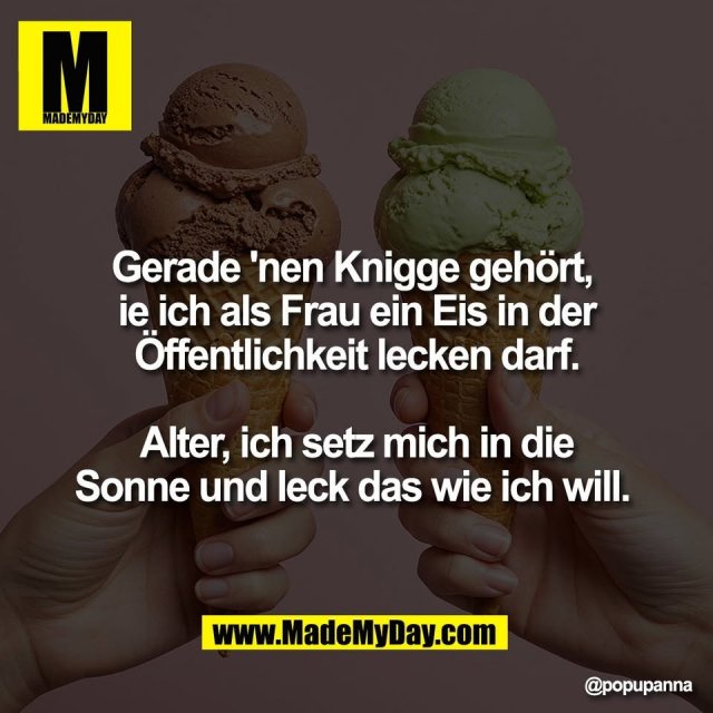 Gerade 'nen Knigge gehört, <br />
ie ich als Frau ein Eis in der<br />
Öffentlichkeit lecken darf.<br />
<br />
Alter, ich setz mich in die<br />
Sonne und leck das wie ich will.