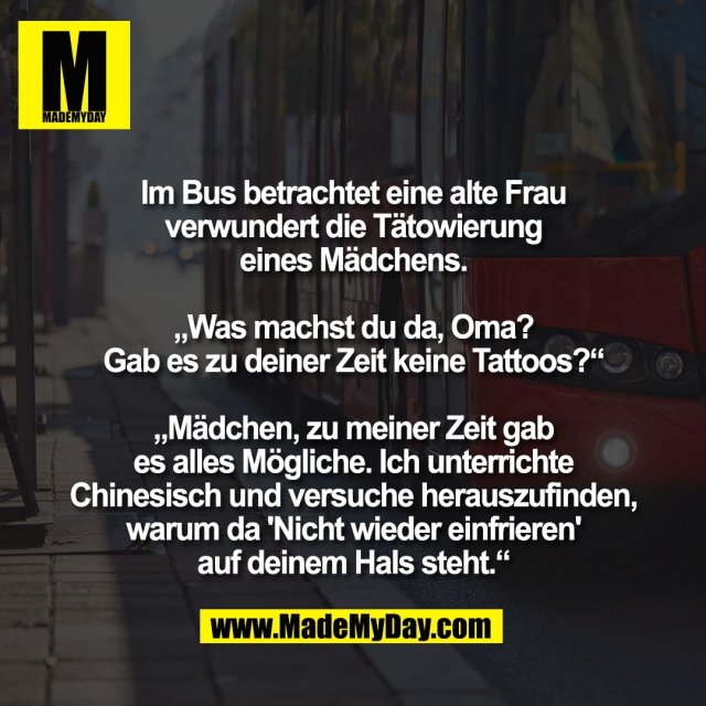Im Bus betrachtet eine alte Frau<br />
verwundert die Tätowierung<br />
eines Mädchens.<br />
<br />
„Was machst du da, Oma?<br />
Gab es zu deiner Zeit keine Tattoos?“<br />
<br />
„Mädchen, zu meiner Zeit gab<br />
es alles Mögliche. Ich unterrichte<br />
Chinesisch und versuche herauszufinden,<br />
warum da 'Nicht wieder einfrieren'<br />
auf deinem Hals steht.“