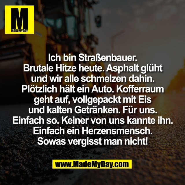 Ich bin Straßenbauer.<br />
Brutale Hitze heute. Asphalt glüht<br />
und wir alle schmelzen dahin.<br />
Plötzlich hält ein Auto. Kofferraum<br />
geht auf, vollgepackt mit Eis<br />
und kalten Getränken. Für uns.<br />
Einfach so. Keiner von uns kannte ihn.<br />
Einfach ein Herzensmensch.<br />
Sowas vergisst man nicht!