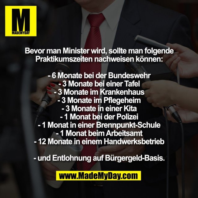 Bevor man Minister wird, sollte man folgende<br />
Praktikumszeiten nachweisen können:<br />
<br />
- 6 Monate bei der Bundeswehr<br />
- 3 Monate bei einer Tafel<br />
- 3 Monate im Krankenhaus<br />
- 3 Monate im Pflegeheim<br />
- 3 Monate in einer Kita<br />
- 1 Monat bei der Polizei<br />
- 1 Monat in einer Brennpunkt-Schule<br />
- 1 Monat beim Arbeitsamt<br />
- 12 Monate in einem Handwerksbetrieb<br />
<br />
- und Entlohnung auf Bürgergeld-Basis.
