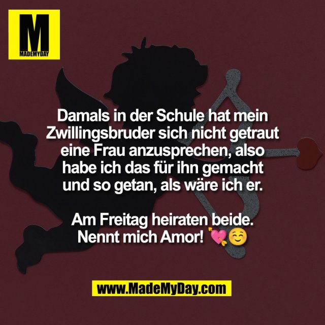 Damals in der Schule hat mein<br />
Zwillingsbruder sich nicht getraut<br />
eine Frau anzusprechen, also<br />
habe ich das für ihn gemacht<br />
und so getan, als wäre ich er.<br />
<br />
Am Freitag heiraten beide.<br />
Nennt mich Amor! 💘☺️