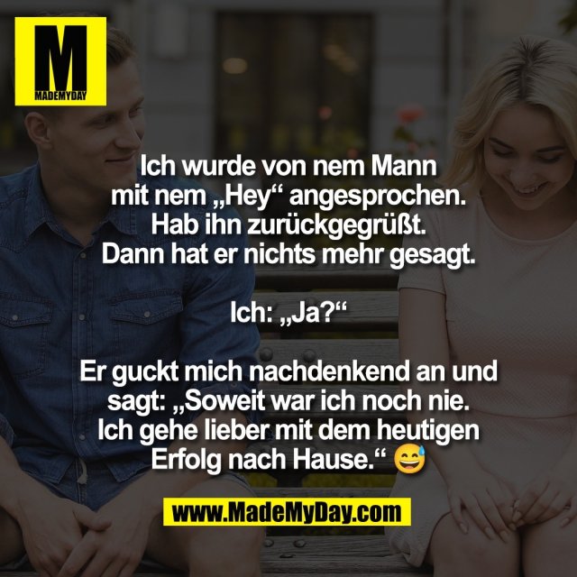 Ich wurde von nem Mann<br />
mit nem „Hey“ angesprochen.<br />
Hab ihn zurückgegrüßt.<br />
Dann hat er nichts mehr gesagt.<br />
<br />
Ich: „Ja?“<br />
<br />
Er guckt mich nachdenkend an und<br />
sagt: „Soweit war ich noch nie.<br />
Ich gehe lieber mit dem heutigen<br />
Erfolg nach Hause.“ 😅