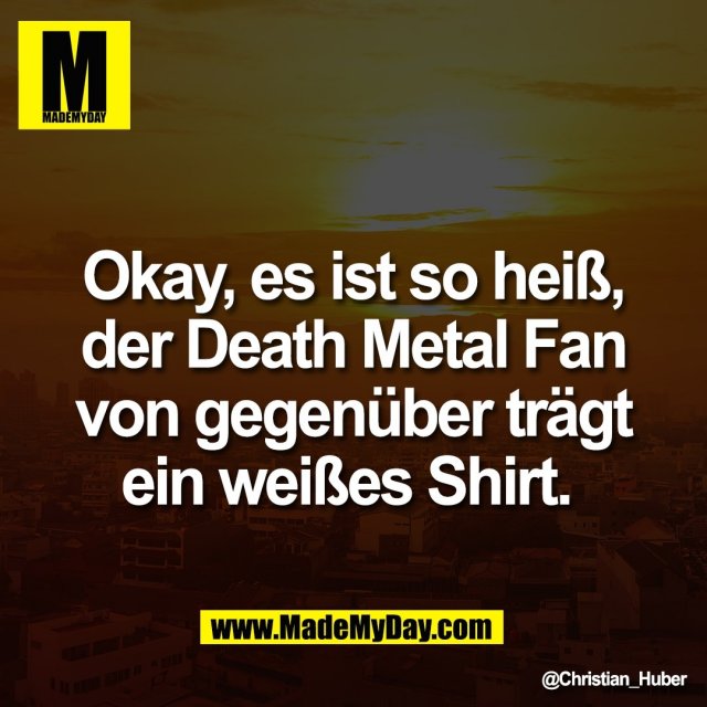 Okay, es ist so heiß,<br />
der Death Metal Fan<br />
von gegenüber trägt<br />
ein weißes Shirt.