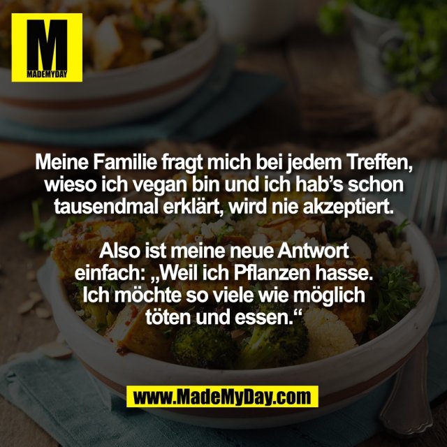 Meine Familie fragt mich bei jedem Treffen,<br />
wieso ich vegan bin und ich hab’s schon<br />
tausendmal erklärt, wird nie akzeptiert.<br />
<br />
Also ist meine neue Antwort<br />
einfach: „Weil ich Pflanzen hasse.<br />
Ich möchte so viele wie möglich<br />
töten und essen.“