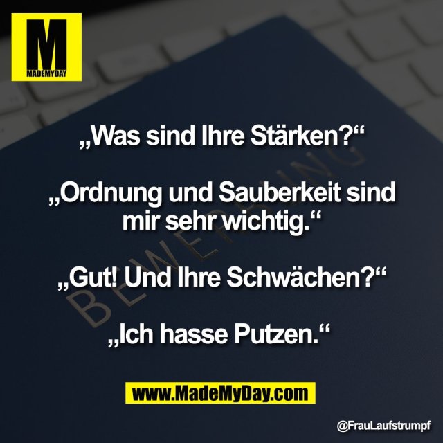 „Was sind Ihre Stärken?“<br />
<br />
„Ordnung und Sauberkeit sind<br />
mir sehr wichtig.“<br />
<br />
„Gut! Und Ihre Schwächen?“<br />
<br />
„Ich hasse Putzen.“