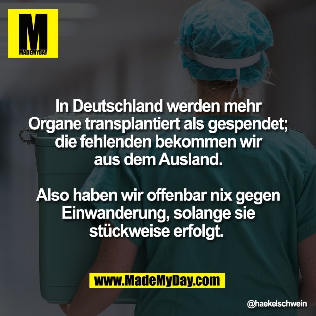 In Deutschland werden mehr<br />
Organe transplantiert als gespendet;<br />
die fehlenden bekommen wir<br />
aus dem Ausland.<br />
<br />
Also haben wir offenbar nix gegen<br />
Einwanderung, solange sie<br />
stückweise erfolgt.