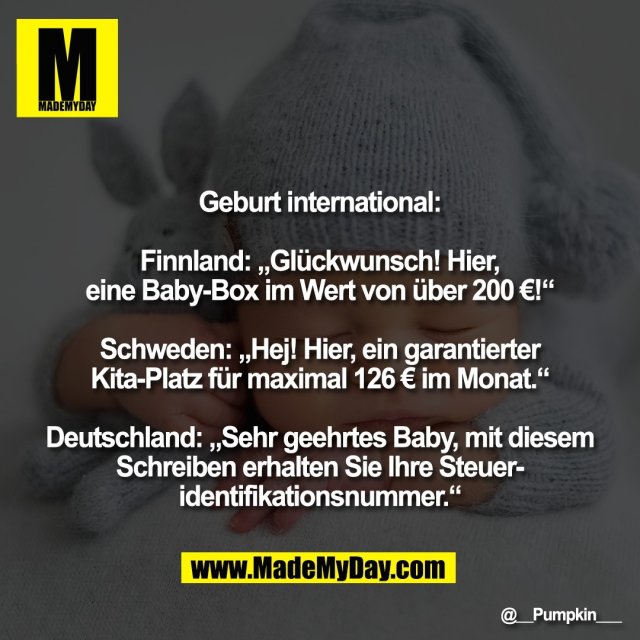Geburt international:<br />
<br />
Finnland: „Glückwunsch! Hier,<br />
eine Baby-Box im Wert von über 200 €!“<br />
<br />
Schweden: „Hej! Hier, ein garantierter<br />
Kita-Platz für maximal 126 € im Monat.“<br />
<br />
Deutschland: „Sehr geehrtes Baby, mit diesem<br />
Schreiben erhalten Sie Ihre Steuer-<br />
identifikationsnummer.“