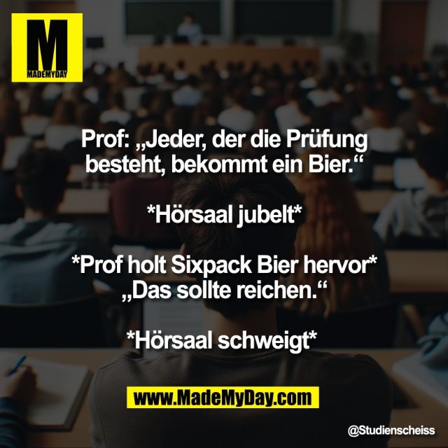 Prof: „Jeder, der die Prüfung<br />
besteht, bekommt ein Bier.“<br />
<br />
*Hörsaal jubelt*<br />
<br />
*Prof holt Sixpack Bier hervor*<br />
„Das sollte reichen.“<br />
<br />
*Hörsaal schweigt*