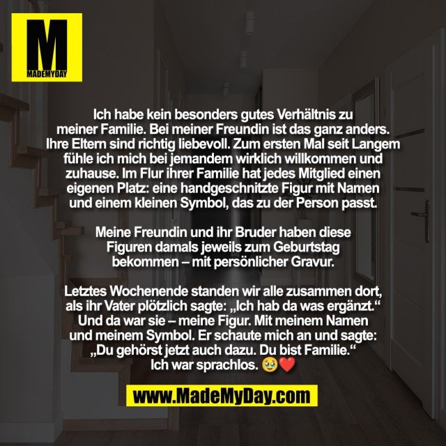 Ich habe kein besonders gutes Verhältnis zu<br />
meiner Familie. Bei meiner Freundin ist das ganz anders.<br />
Ihre Eltern sind richtig liebevoll. Zum ersten Mal seit Langem<br />
fühle ich mich bei jemandem wirklich willkommen und<br />
zuhause. Im Flur ihrer Familie hat jedes Mitglied einen<br />
eigenen Platz: eine handgeschnitzte Figur mit Namen<br />
und einem kleinen Symbol, das zu der Person passt.<br />
<br />
Meine Freundin und ihr Bruder haben diese<br />
Figuren damals jeweils zum Geburtstag<br />
bekommen – mit persönlicher Gravur.<br />
<br />
Letztes Wochenende standen wir alle zusammen dort,<br />
als ihr Vater plötzlich sagte: „Ich hab da was ergänzt.“<br />
Und da war sie – meine Figur. Mit meinem Namen<br />
und meinem Symbol. Er schaute mich an und sagte:<br />
„Du gehörst jetzt auch dazu. Du bist Familie.“<br />
Ich war sprachlos. 🥹❤️