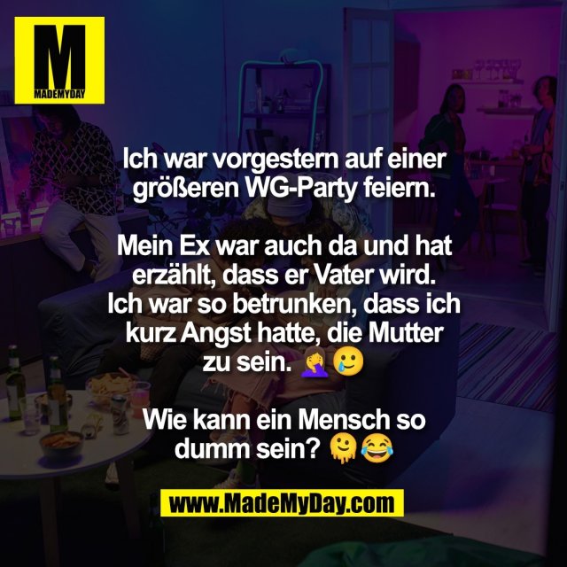 Ich war vorgestern auf einer<br />
größeren WG-Party feiern.<br />
<br />
Mein Ex war auch da und hat<br />
erzählt, dass er Vater wird.<br />
Ich war so betrunken, dass ich<br />
kurz Angst hatte, die Mutter<br />
zu sein. 🤦‍♀️🥲<br />
<br />
Wie kann ein Mensch so<br />
dumm sein? 🫠😂