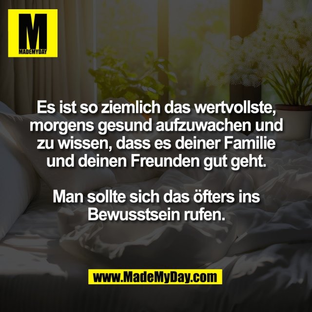 Es ist so ziemlich das wertvollste,<br />
morgens gesund aufzuwachen und<br />
zu wissen, dass es deiner Familie<br />
und deinen Freunden gut geht.<br />
<br />
Man sollte sich das öfters ins<br />
Bewusstsein rufen.