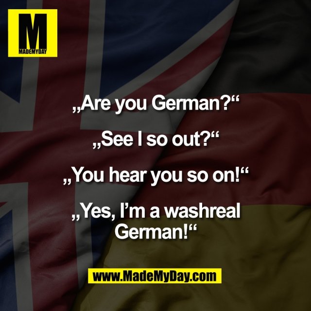 „Are you German?“<br />
<br />
„See I so out?“<br />
<br />
„You hear you so on!“<br />
<br />
„Yes, I’m a washreal<br />
German!“