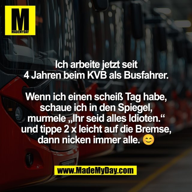 Ich arbeite jetzt seit<br />
4 Jahren beim KVB als Busfahrer.<br />
<br />
Wenn ich einen scheiß Tag habe,<br />
schaue ich in den Spiegel,<br />
murmele „Ihr seid alles Idioten.“<br />
und tippe 2 x leicht auf die Bremse,<br />
dann nicken immer alle. 😊