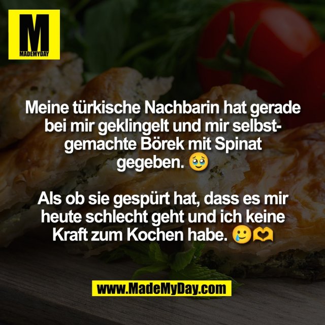 Meine türkische Nachbarin hat gerade<br />
bei mir geklingelt und mir selbst-<br />
gemachte Börek mit Spinat<br />
gegeben. 🥹<br />
<br />
Als ob sie gespürt hat, dass es mir<br />
heute schlecht geht und ich keine<br />
Kraft zum Kochen habe. 🥲🫶