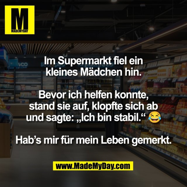 Im Supermarkt fiel ein<br />
kleines Mädchen hin.<br />
<br />
Bevor ich helfen konnte,<br />
stand sie auf, klopfte sich ab<br />
und sagte: „Ich bin stabil.“ 😂<br />
<br />
Hab’s mir für mein Leben gemerkt.
