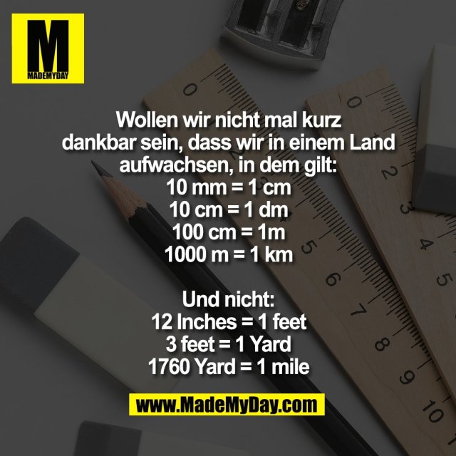 Wollen wir nicht mal kurz<br />
dankbar sein, dass wir in einem Land<br />
aufwachsen, in dem gilt:<br />
10 mm = 1 cm<br />
10 cm = 1 dm<br />
100 cm = 1m<br />
1000 m = 1 km<br />
<br />
Und nicht:<br />
12 Inches = 1 feet<br />
3 feet = 1 Yard<br />
1760 Yard = 1 mile